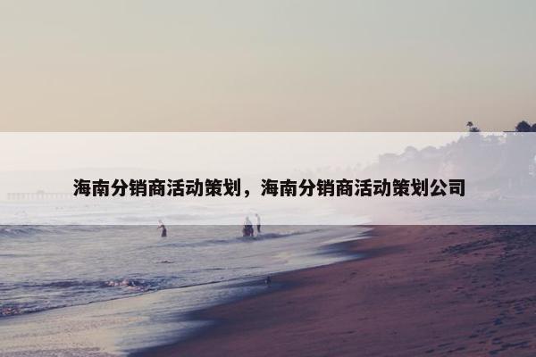 海南分销商活动策划，海南分销商活动策划公司