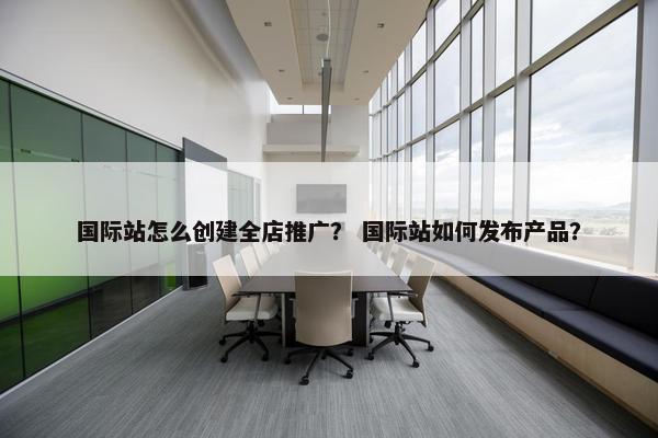 国际站怎么创建全店推广？ 国际站如何发布产品？