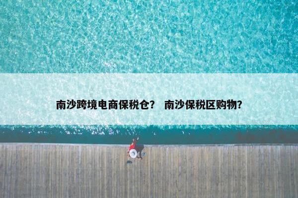 南沙跨境电商保税仓？ 南沙保税区购物？