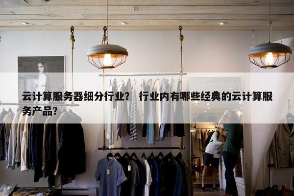云计算服务器细分行业？ 行业内有哪些经典的云计算服务产品？
