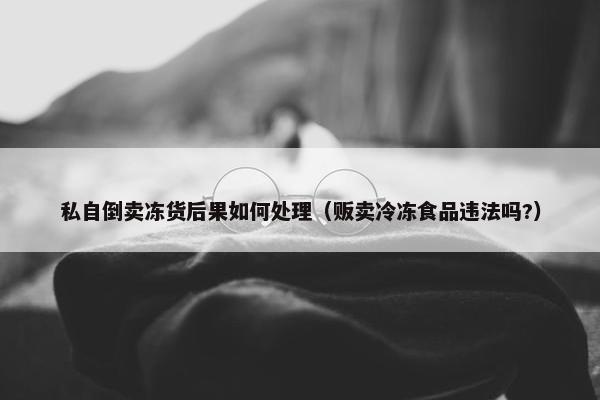 私自倒卖冻货后果如何处理（贩卖冷冻食品违法吗?）
