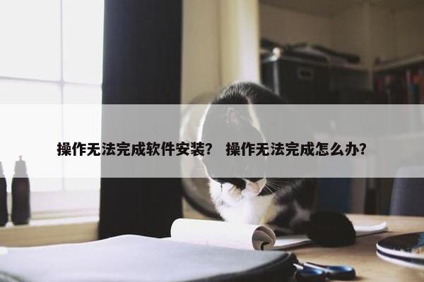 操作无法完成软件安装？ 操作无法完成怎么办？