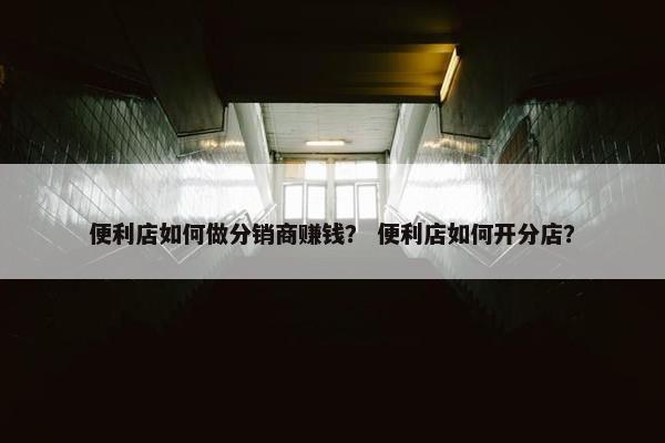 便利店如何做分销商赚钱？ 便利店如何开分店？