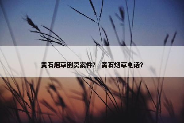 黄石烟草倒卖案件？ 黄石烟草电话？