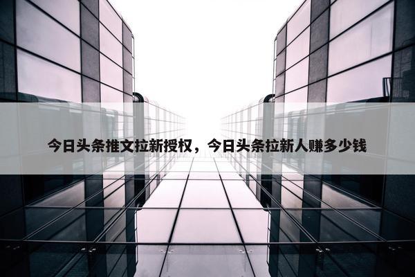 今日头条推文拉新授权，今日头条拉新人赚多少钱
