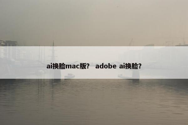 ai换脸mac版？ adobe ai换脸？