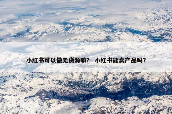 小红书可以做无货源嘛？ 小红书能卖产品吗？
