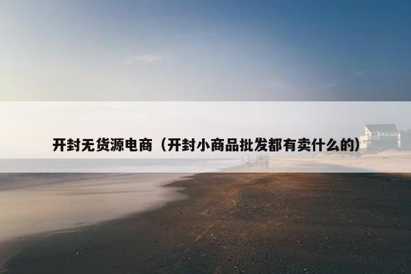 开封无货源电商（开封小商品批发都有卖什么的）