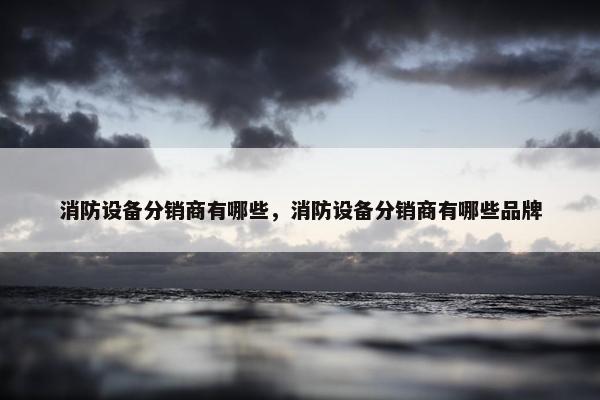 消防设备分销商有哪些，消防设备分销商有哪些品牌