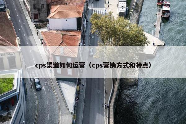 cps渠道如何运营（cps营销方式和特点）
