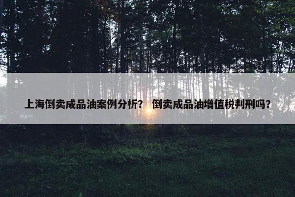上海倒卖成品油案例分析？ 倒卖成品油增值税判刑吗？
