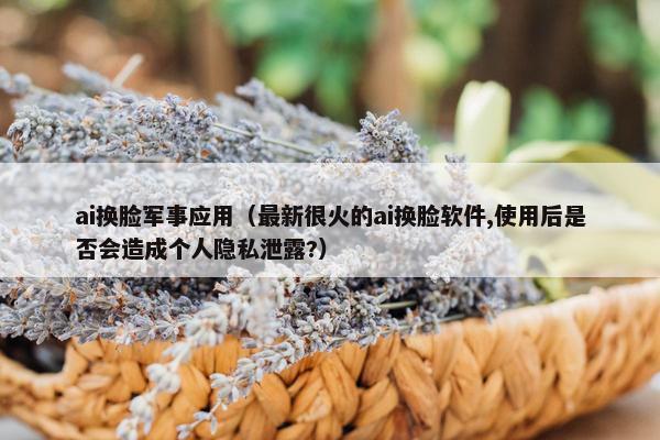 ai换脸军事应用（最新很火的ai换脸软件,使用后是否会造成个人隐私泄露?）