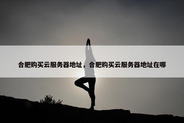 合肥购买云服务器地址，合肥购买云服务器地址在哪