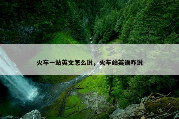 火车一站英文怎么说，火车站英语咋说
