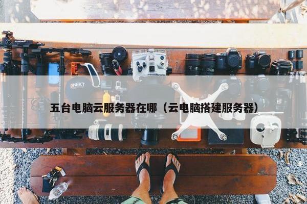 五台电脑云服务器在哪（云电脑搭建服务器）