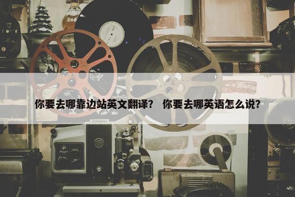 你要去哪靠边站英文翻译？ 你要去哪英语怎么说？
