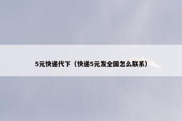 5元快递代下（快递5元发全国怎么联系）
