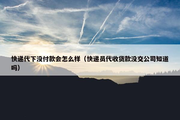 快递代下没付款会怎么样（快递员代收货款没交公司知道吗）
