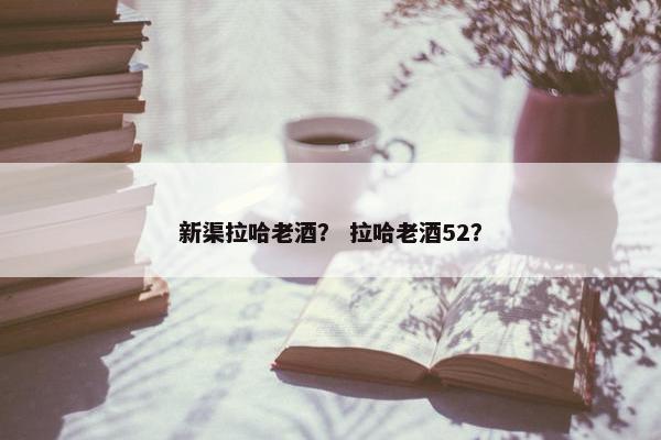 新渠拉哈老酒？ 拉哈老酒52？
