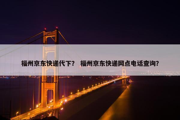 福州京东快递代下？ 福州京东快递网点电话查询？