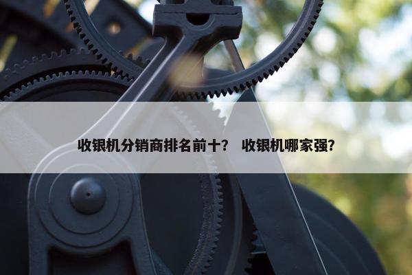 收银机分销商排名前十？ 收银机哪家强？