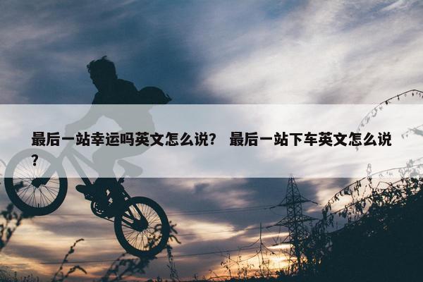 最后一站幸运吗英文怎么说？ 最后一站下车英文怎么说？