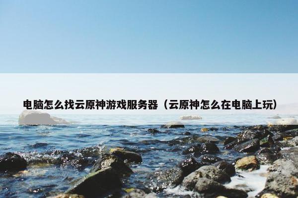 电脑怎么找云原神游戏服务器（云原神怎么在电脑上玩）