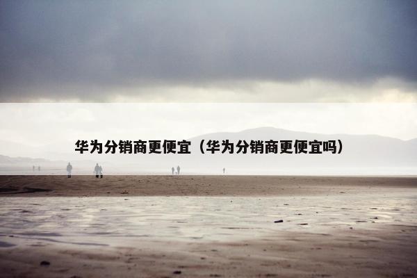 华为分销商更便宜（华为分销商更便宜吗）