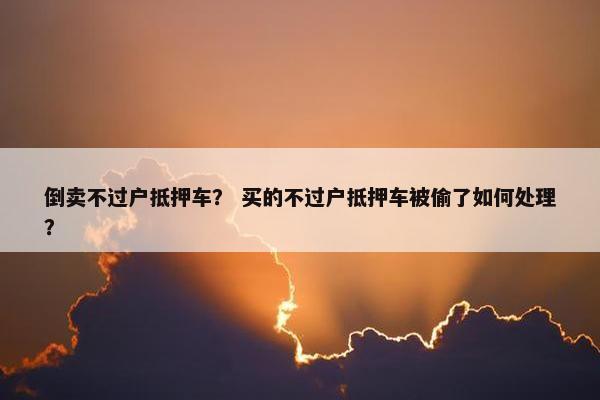 倒卖不过户抵押车？ 买的不过户抵押车被偷了如何处理？