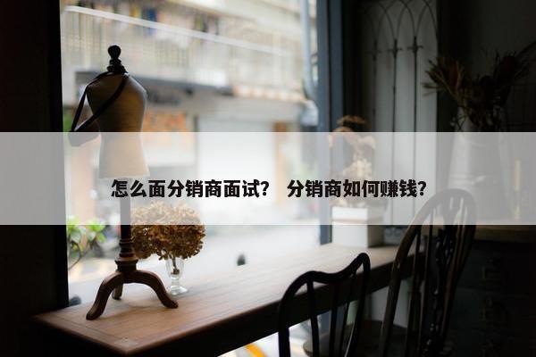 怎么面分销商面试？ 分销商如何赚钱？