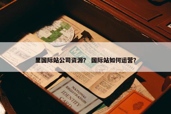里国际站公司资源？ 国际站如何运营？