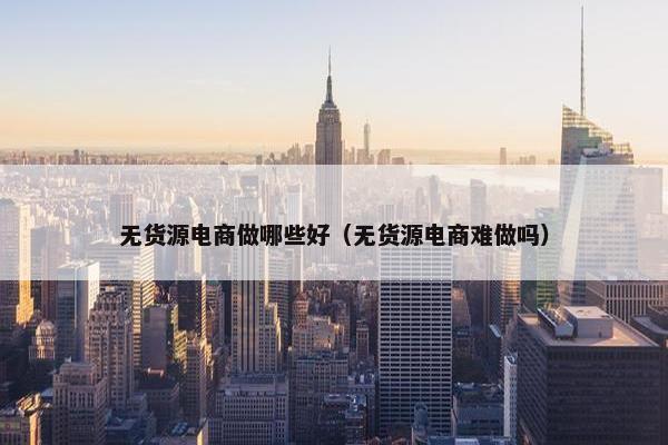 无货源电商做哪些好（无货源电商难做吗）