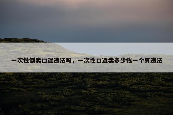 一次性倒卖口罩违法吗，一次性口罩卖多少钱一个算违法