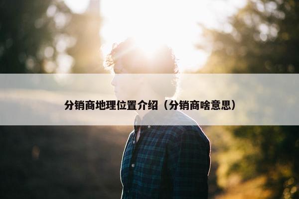 分销商地理位置介绍（分销商啥意思）