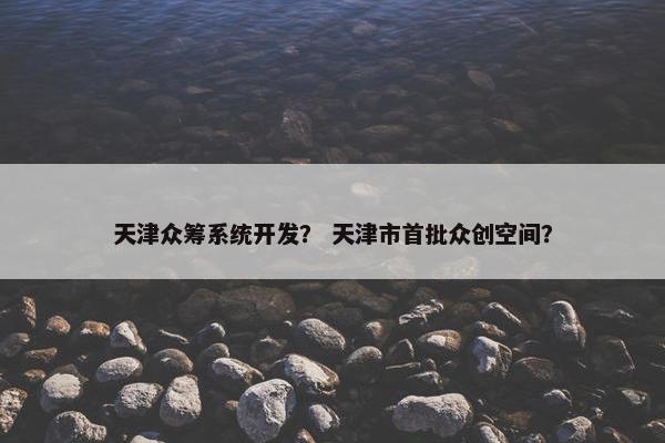 天津众筹系统开发？ 天津市首批众创空间？