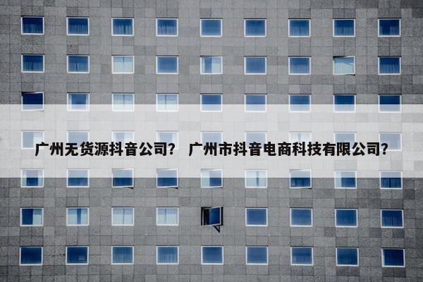 广州无货源抖音公司？ 广州市抖音电商科技有限公司？