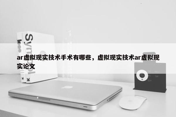 ar虚拟现实技术手术有哪些，虚拟现实技术ar虚拟现实论文
