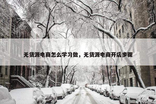 无货源电商怎么学习做，无货源电商开店步骤