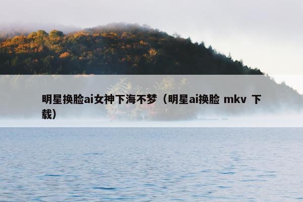 明星换脸ai女神下海不梦（明星ai换脸 mkv 下载）