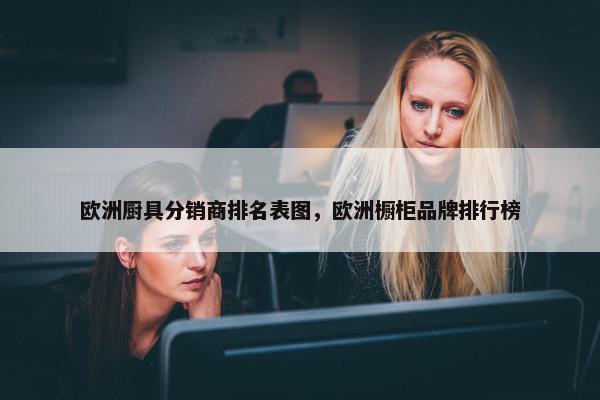 欧洲厨具分销商排名表图，欧洲橱柜品牌排行榜