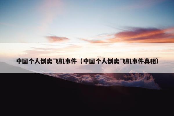 中国个人倒卖飞机事件（中国个人倒卖飞机事件真相）