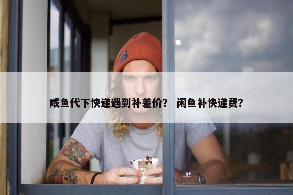 咸鱼代下快递遇到补差价？ 闲鱼补快递费？