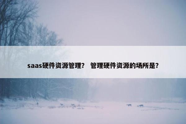 saas硬件资源管理？ 管理硬件资源的场所是？