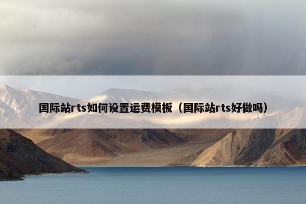 国际站rts如何设置运费模板（国际站rts好做吗）